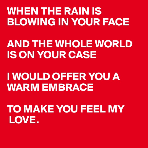 WHEN THE RAIN IS BLOWING IN YOUR FACE

AND THE WHOLE WORLD IS ON YOUR CASE

I WOULD OFFER YOU A 
WARM EMBRACE 

TO MAKE YOU FEEL MY 
 LOVE. 
  