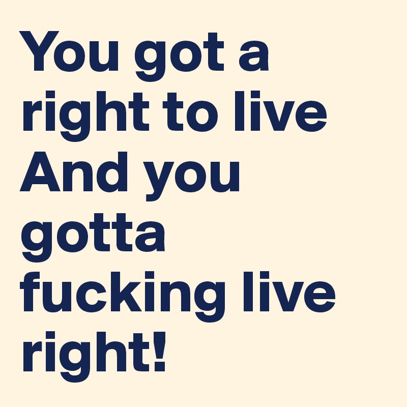 You got a right to live 
And you gotta fucking live right!
