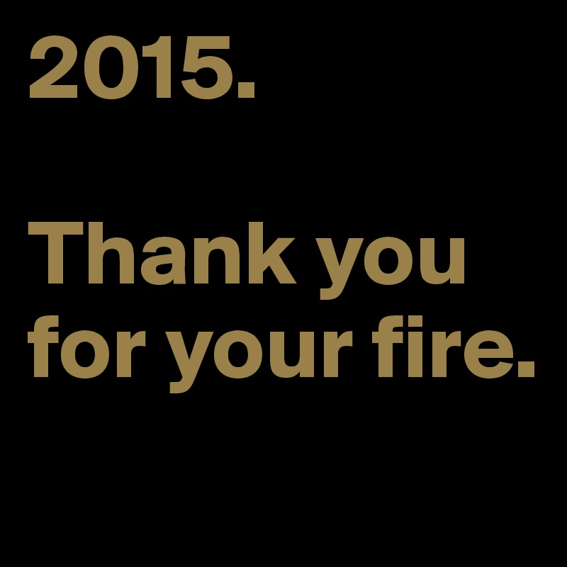 2015. 

Thank you for your fire. 
