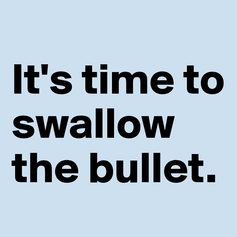 
It's time to swallow the bullet.