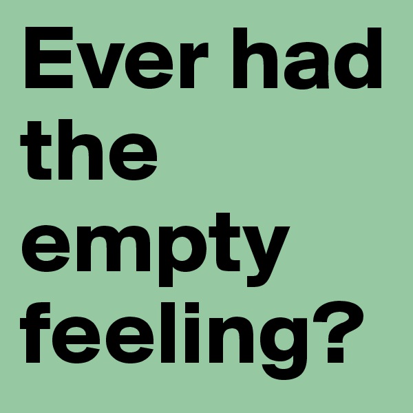 Ever had the empty feeling?