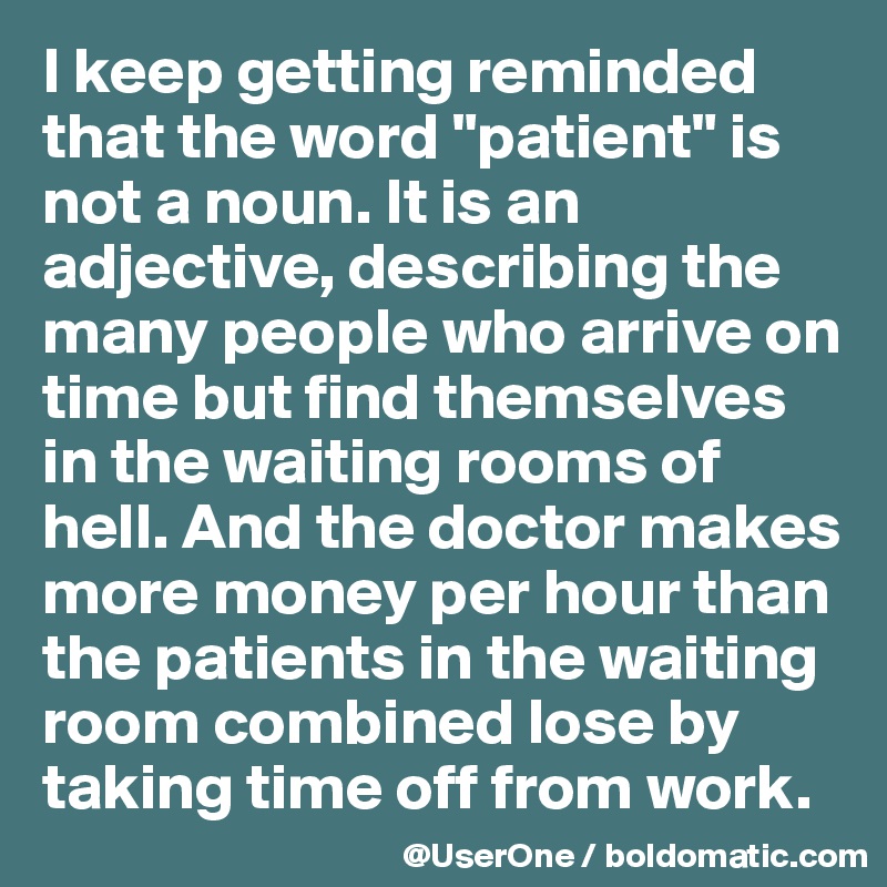 I keep getting reminded that the word "patient" is not a noun. It is an adjective, describing the many people who arrive on time but find themselves in the waiting rooms of hell. And the doctor makes more money per hour than the patients in the waiting room combined lose by taking time off from work. 