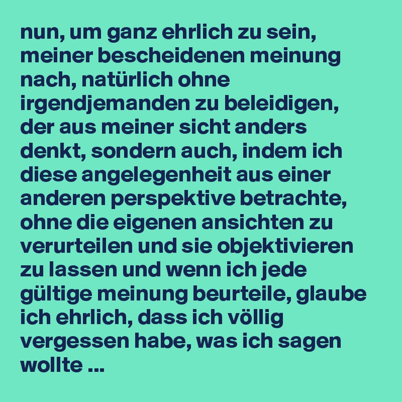 nun, um ganz ehrlich zu sein, meiner bescheidenen meinung nach, natürlich ohne irgendjemanden zu beleidigen, der aus meiner sicht anders denkt, sondern auch, indem ich diese angelegenheit aus einer anderen perspektive betrachte, ohne die eigenen ansichten zu verurteilen und sie objektivieren zu lassen und wenn ich jede gültige meinung beurteile, glaube ich ehrlich, dass ich völlig vergessen habe, was ich sagen wollte ...