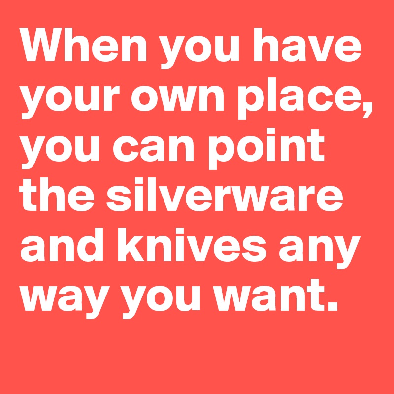 When you have your own place,
you can point the silverware and knives any way you want.