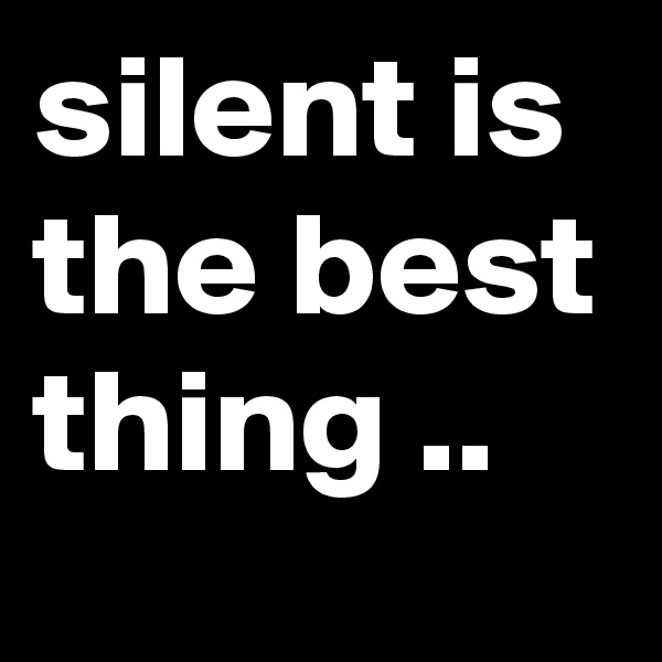 silent is the best thing ..