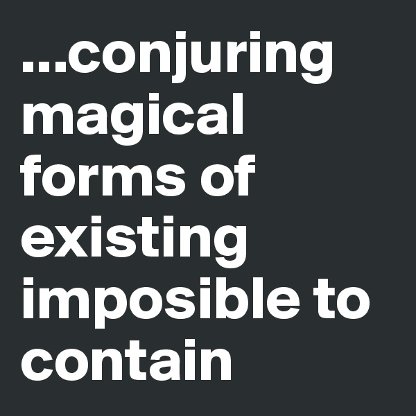 ...conjuring magical forms of existing imposible to contain