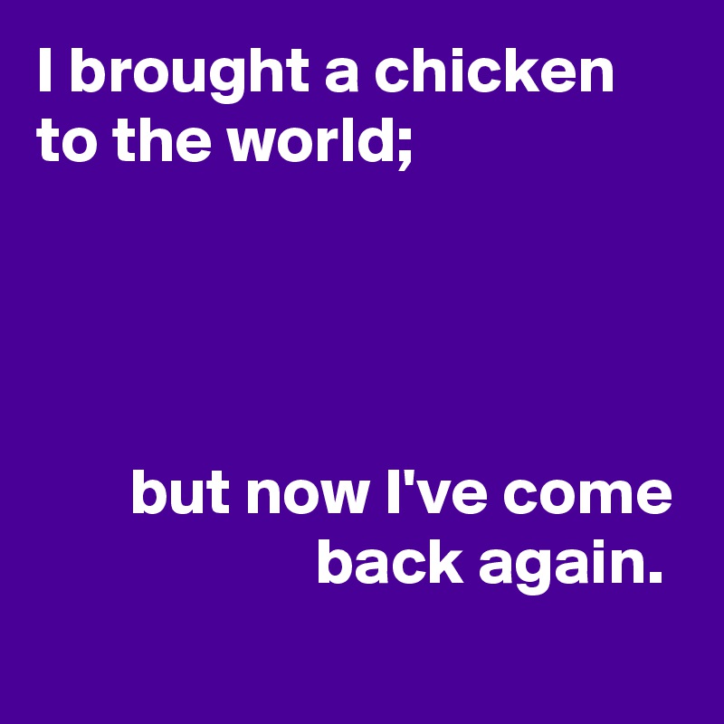 I brought a chicken to the world;




       but now I've come
                     back again.