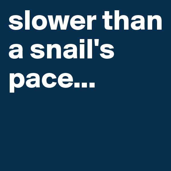 slower than a snail's pace...

