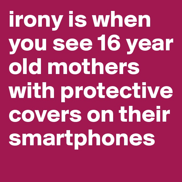 irony is when you see 16 year old mothers with protective covers on their smartphones