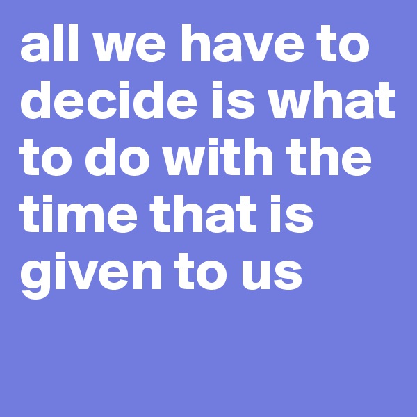 all we have to decide is what to do with the time that is given to us
