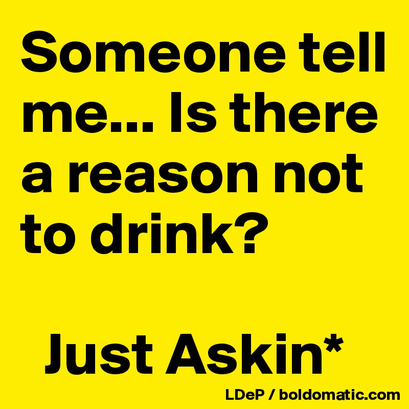 Someone tell me... Is there a reason not to drink?

  Just Askin*