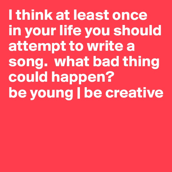 I think at least once in your life you should attempt to write a song.  what bad thing could happen? 
be young | be creative


