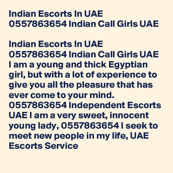 Indian Escorts In UAE 0557863654 Indian Call Girls UAE

Indian Escorts In UAE 0557863654 Indian Call Girls UAE I am a young and thick Egyptian girl, but with a lot of experience to give you all the pleasure that has ever come to your mind. 0557863654 Independent Escorts UAE I am a very sweet, innocent young lady, 0557863654 I seek to meet new people in my life, UAE Escorts Service
