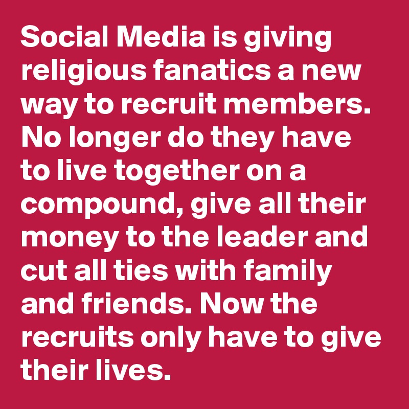 Social Media is giving religious fanatics a new way to recruit members. No longer do they have to live together on a compound, give all their money to the leader and cut all ties with family and friends. Now the recruits only have to give their lives.