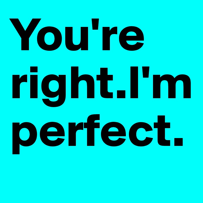 You're right.I'm perfect.