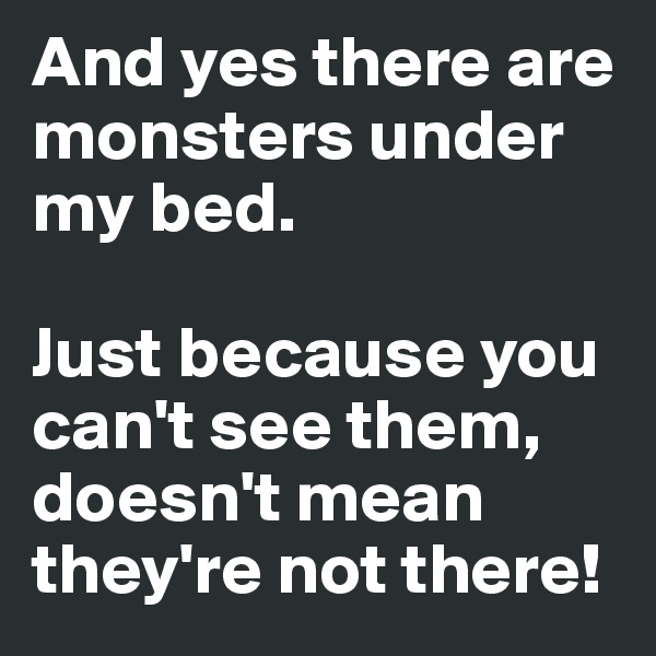And yes there are monsters under my bed.

Just because you can't see them, doesn't mean they're not there!