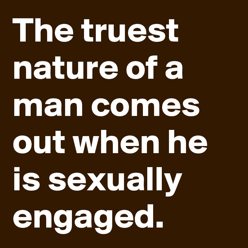The truest nature of a man comes out when he is sexually engaged.