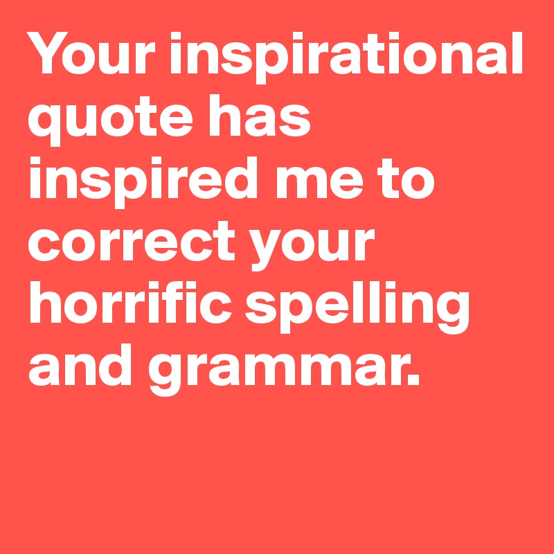 Your inspirational quote has inspired me to correct your horrific spelling and grammar. 

