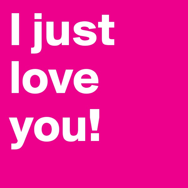 I just love you!