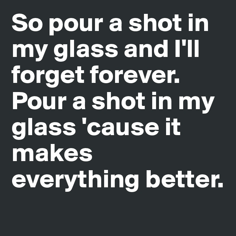 So pour a shot in my glass and I'll forget forever. Pour a shot in my glass 'cause it makes everything better.