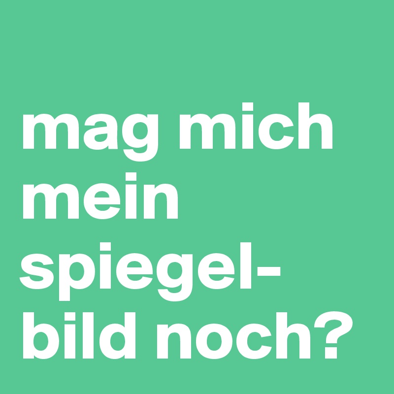 
mag mich mein spiegel-bild noch? 