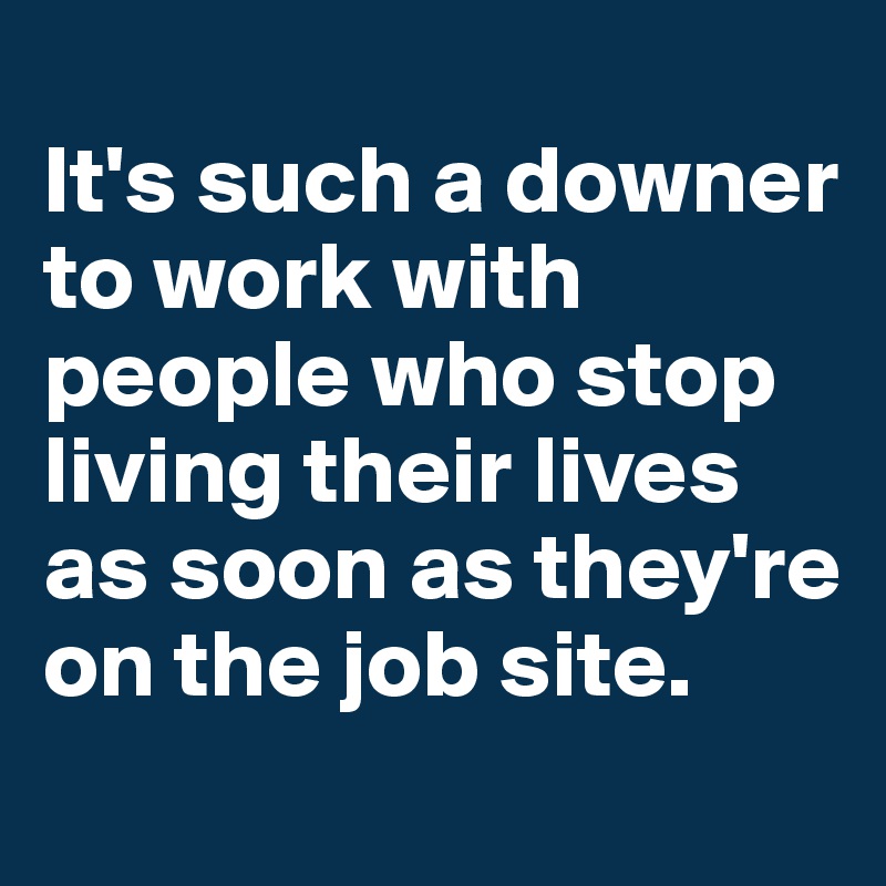 
It's such a downer to work with people who stop living their lives as soon as they're on the job site. 
