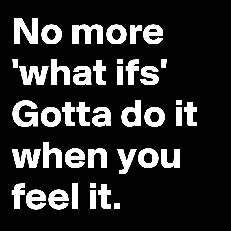 No more 'what ifs' Gotta do it when you feel it.