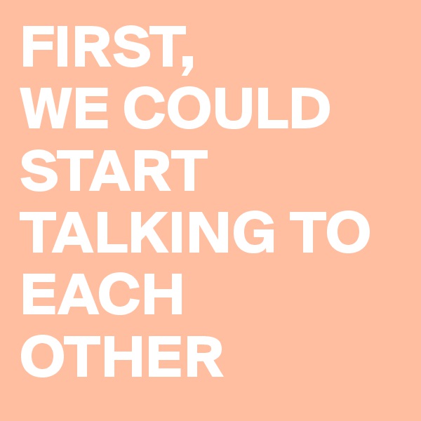 FIRST,
WE COULD START TALKING TO EACH OTHER 