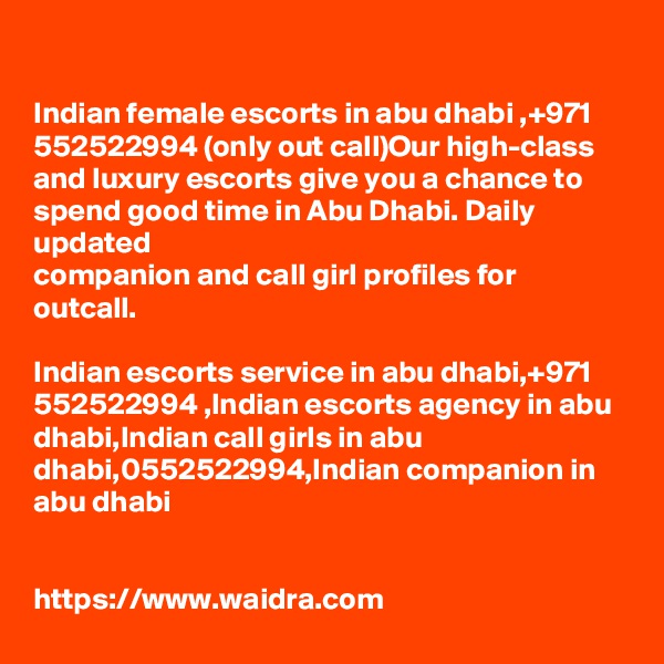 

Indian female escorts in abu dhabi ,+971 552522994 (only out call)Our high-class and luxury escorts give you a chance to spend good time in Abu Dhabi. Daily updated 
companion and call girl profiles for outcall.

Indian escorts service in abu dhabi,+971 552522994 ,Indian escorts agency in abu dhabi,Indian call girls in abu dhabi,0552522994,Indian companion in abu dhabi


https://www.waidra.com