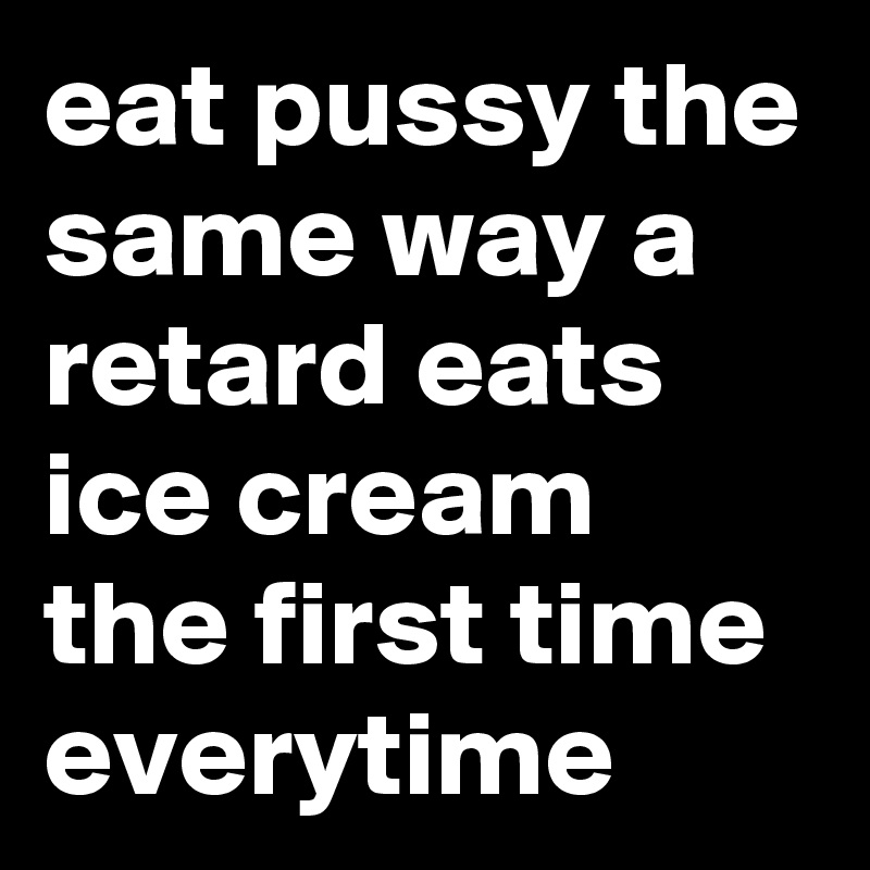 eat pussy the same way a retard eats ice cream the first time everytime 