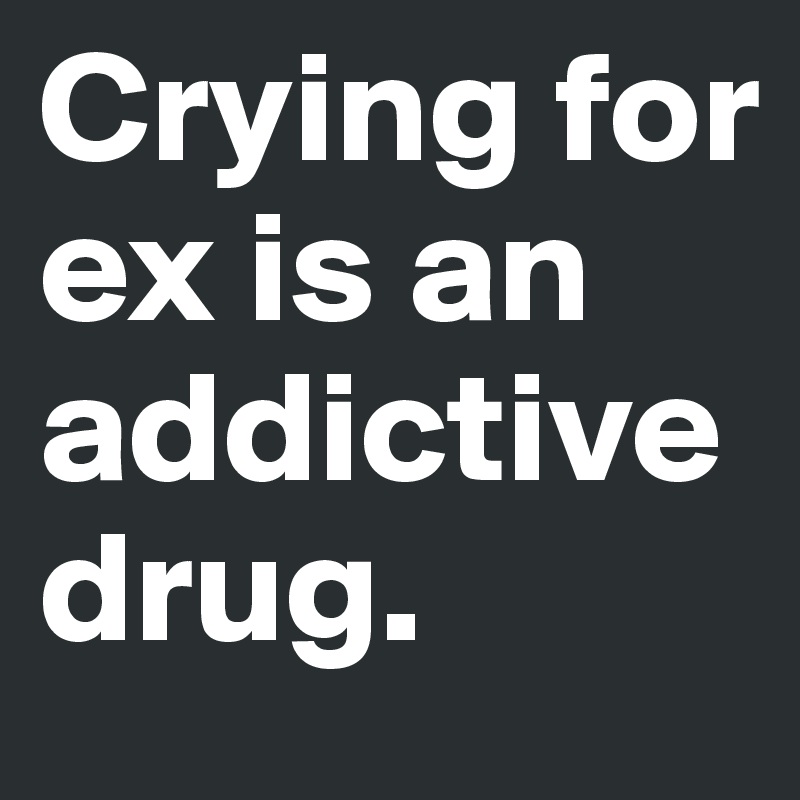Crying for ex is an addictive drug.