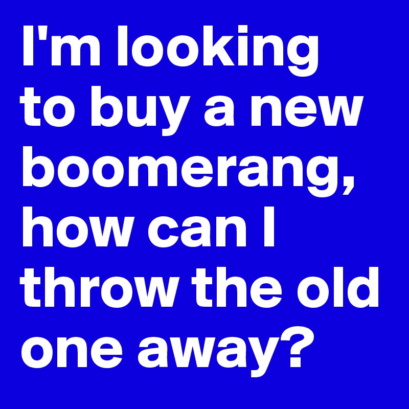 I'm looking to buy a new boomerang, how can I throw the old one away? 