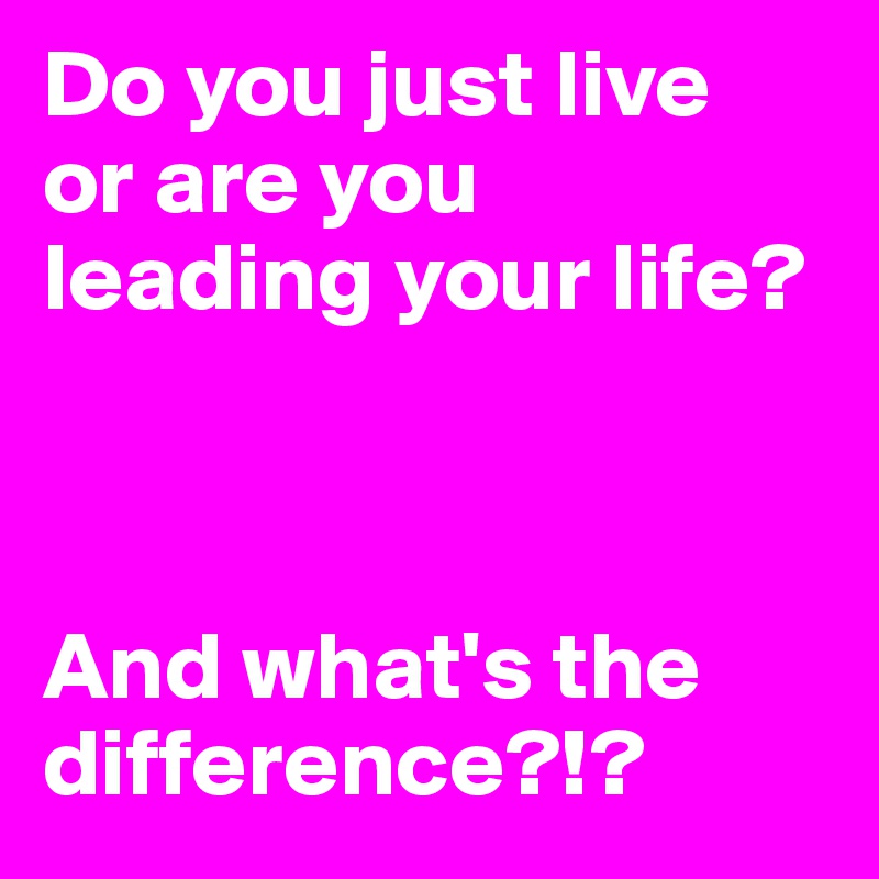 Do you just live 
or are you 
leading your life?



And what's the difference?!?
