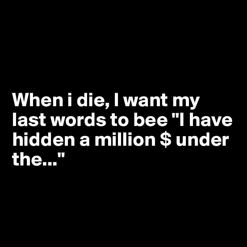 



When i die, I want my last words to bee "I have hidden a million $ under the..."


