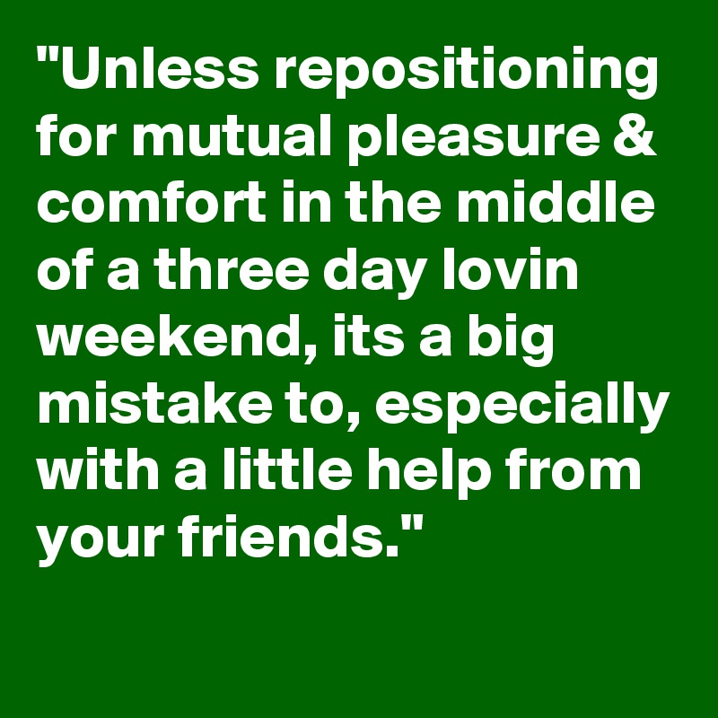 "Unless repositioning for mutual pleasure & comfort in the middle of a three day lovin weekend, its a big mistake to, especially with a little help from your friends."