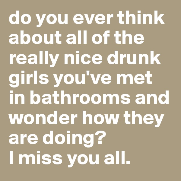 do you ever think about all of the really nice drunk girls you've met in bathrooms and wonder how they are doing?
I miss you all.
