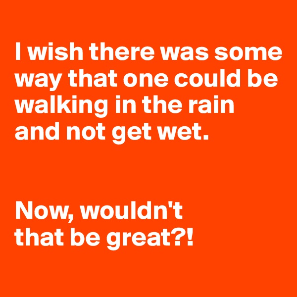 
I wish there was some way that one could be walking in the rain and not get wet. 


Now, wouldn't 
that be great?!