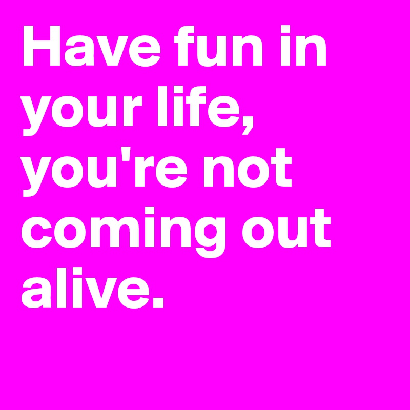 Have fun in your life, you're not coming out alive.
