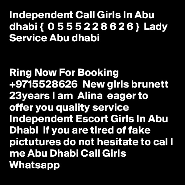 Independent Call Girls In Abu dhabi {  0 5 5 5 2 2 8 6 2 6 }  Lady Service Abu dhabi


Ring Now For Booking  +9715528626  New girls brunett 23years I am  Alina  eager to offer you quality service Independent Escort Girls In Abu Dhabi  if you are tired of fake pictutures do not hesitate to cal l me Abu Dhabi Call Girls Whatsapp