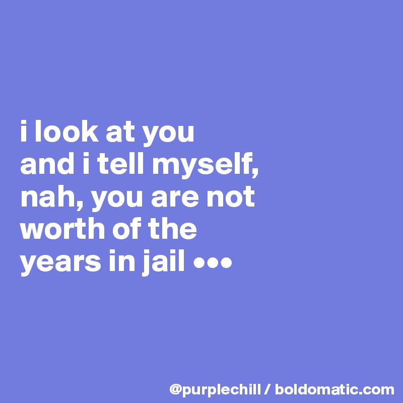 


i look at you 
and i tell myself, 
nah, you are not 
worth of the 
years in jail •••


