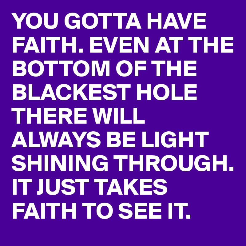 YOU GOTTA HAVE FAITH. EVEN AT THE BOTTOM OF THE BLACKEST HOLE THERE WILL ALWAYS BE LIGHT SHINING THROUGH.
IT JUST TAKES FAITH TO SEE IT.