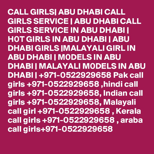 CALL GIRLS| ABU DHABI CALL GIRLS SERVICE | ABU DHABI CALL GIRLS SERVICE IN ABU DHABI | H0T GIRLS IN ABU DHABI | ABU DHABI GIRLS |MALAYALI GIRL IN ABU DHABI | M0DELS IN ABU DHABI | MALAYALI M0DELS IN ABU DHABI | +971-0522929658 Pak call girls +971-0522929658 ,hindi call girls +971-0522929658, Indian call girls +971-0522929658, Malayali call girl +971-0522929658 , Kerala call girls +971-0522929658 , araba call girls+971-0522929658