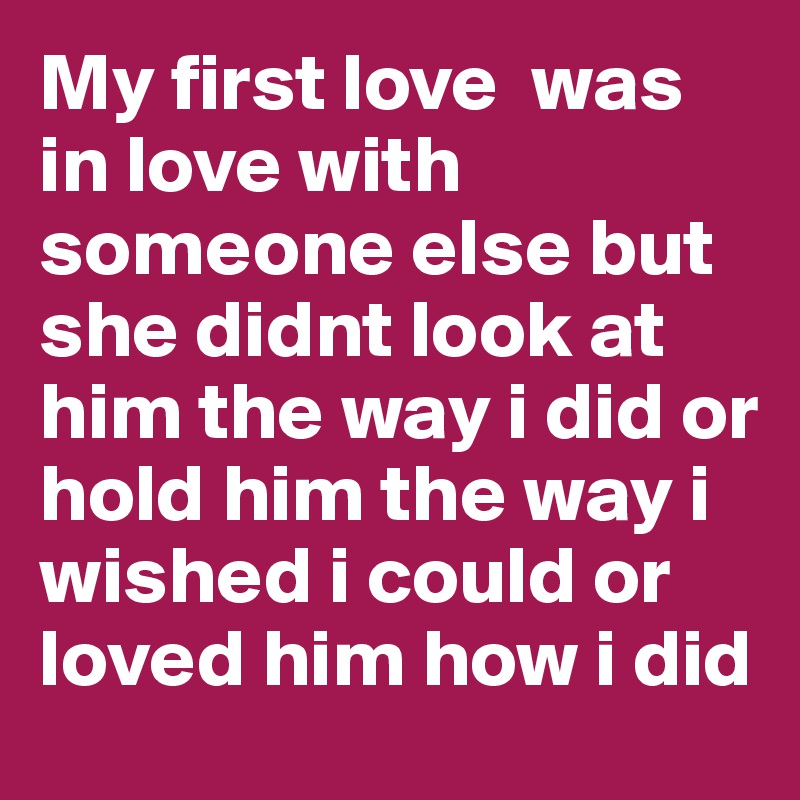 My first love  was in love with someone else but she didnt look at him the way i did or hold him the way i wished i could or loved him how i did 