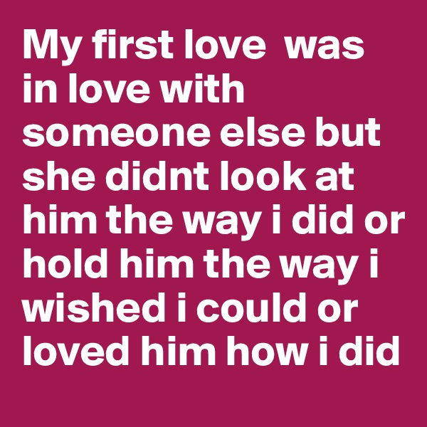 My first love  was in love with someone else but she didnt look at him the way i did or hold him the way i wished i could or loved him how i did 