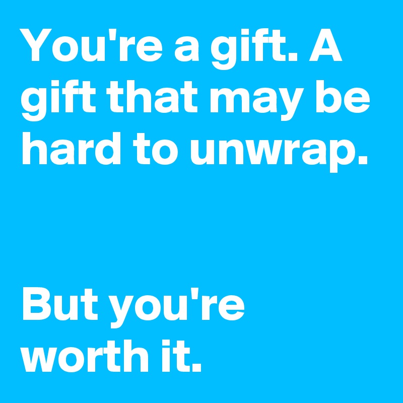 You're a gift. A gift that may be hard to unwrap. 

But you're worth it.