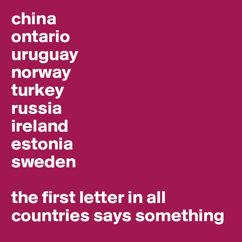 china
ontario
uruguay
norway
turkey
russia
ireland
estonia
sweden
 
the first letter in all countries says something
