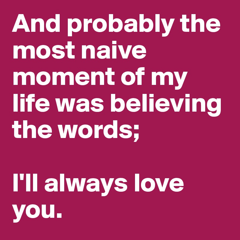 And probably the most naive moment of my life was believing the words;

I'll always love you.