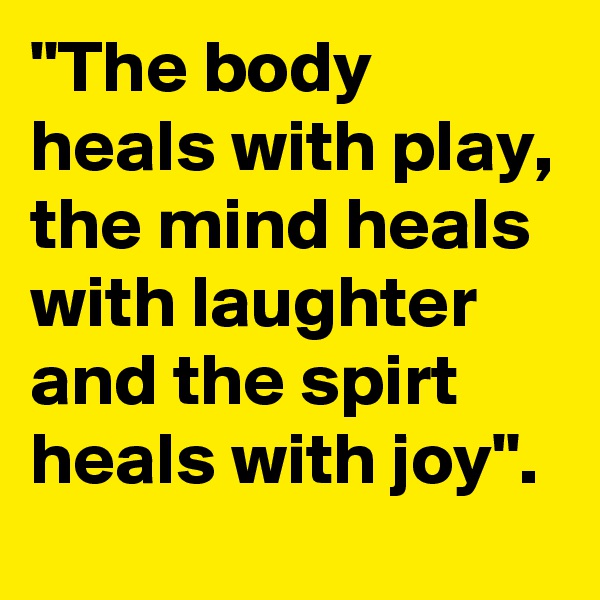 "The body heals with play, the mind heals with laughter and the spirt heals with joy".