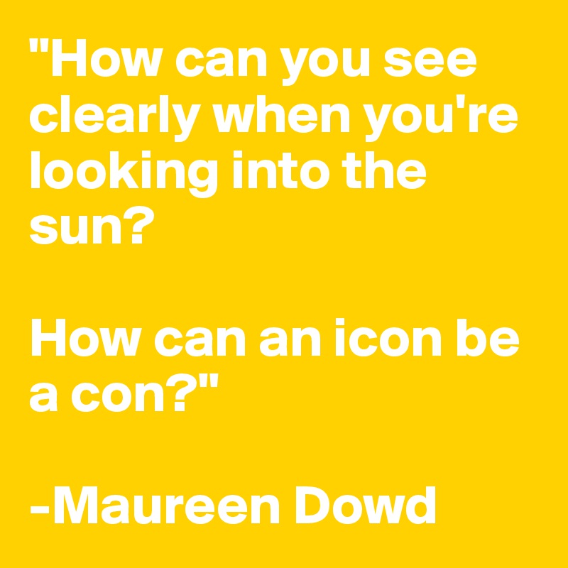 "How can you see clearly when you're looking into the sun? 

How can an icon be a con?"

-Maureen Dowd