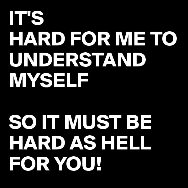 IT'S
HARD FOR ME TO UNDERSTAND MYSELF

SO IT MUST BE HARD AS HELL FOR YOU!
